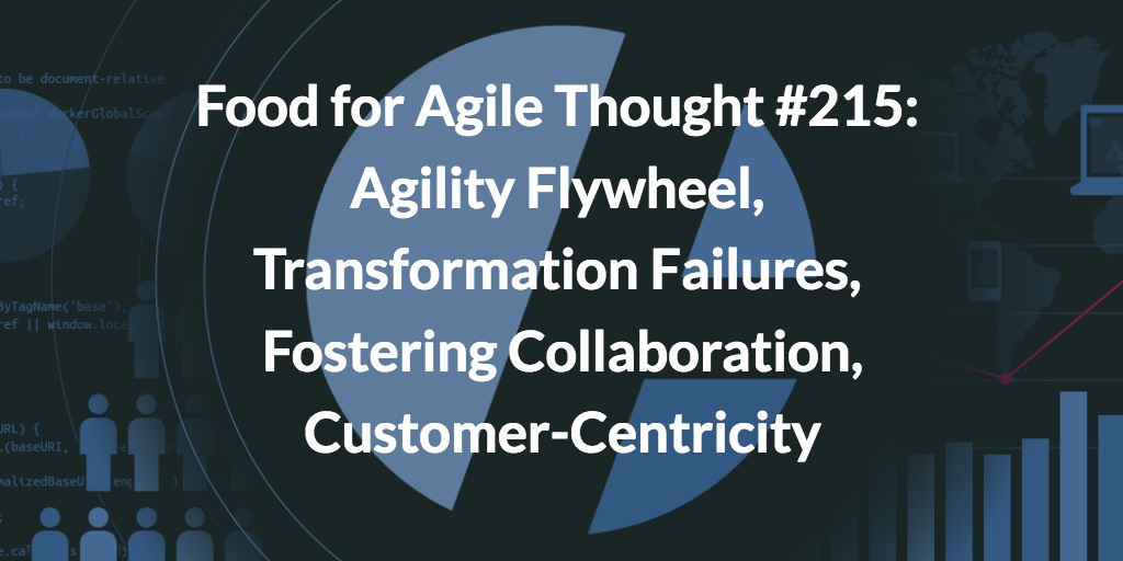 Food for Agile Thought #215: Agility Flywheel, Transformation Failures, Fostering Collaboration, Customer-Centricity