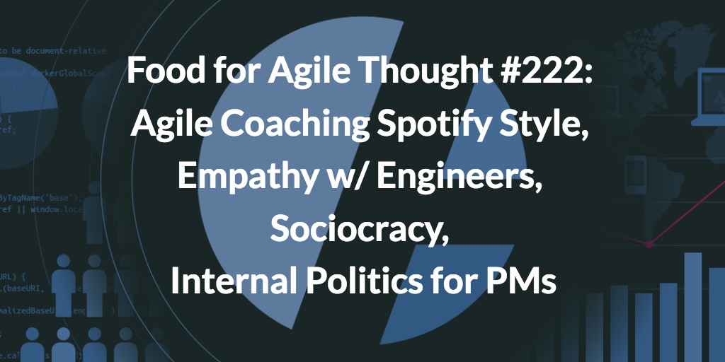 Food for Agile Thought #222: Agile Coaching Spotify Style, Empathy w/ Engineers, Sociocracy, Internal Politics for PMs