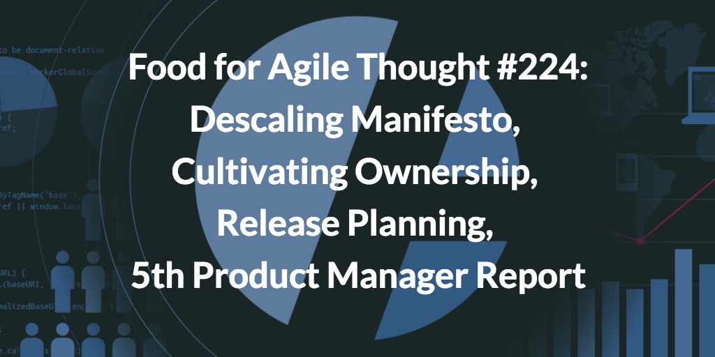 Food for Agile Thought #224: Descaling Manifesto, Cultivating Ownership, Release Planning, 5th Product Manager Report