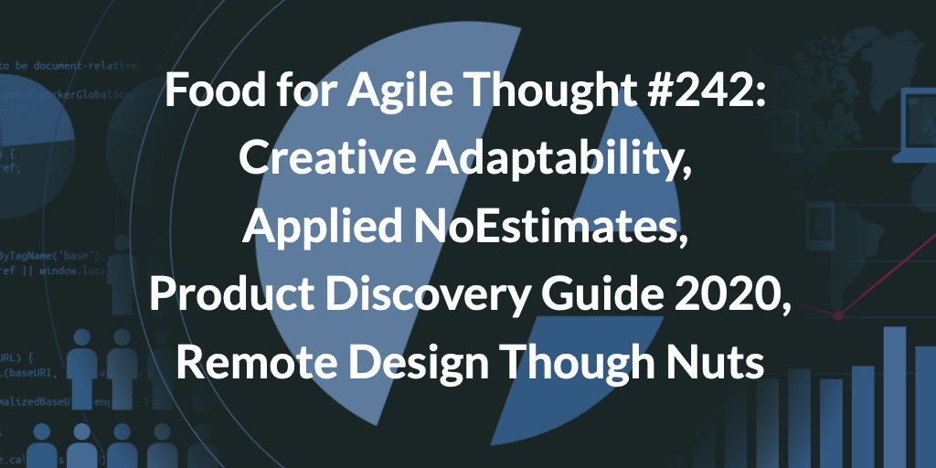Food for Agile Thought #242: Creative Adaptability, Applied NoEstimates, Product Discovery Guide 2020, Remote Design Though Nuts