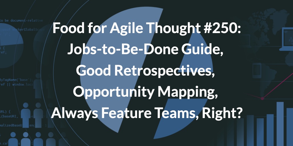 Food for Agile Thought #250: JTBD Guide, Good Retrospectives, Opportunity Mapping, Always Feature Teams, Right?
