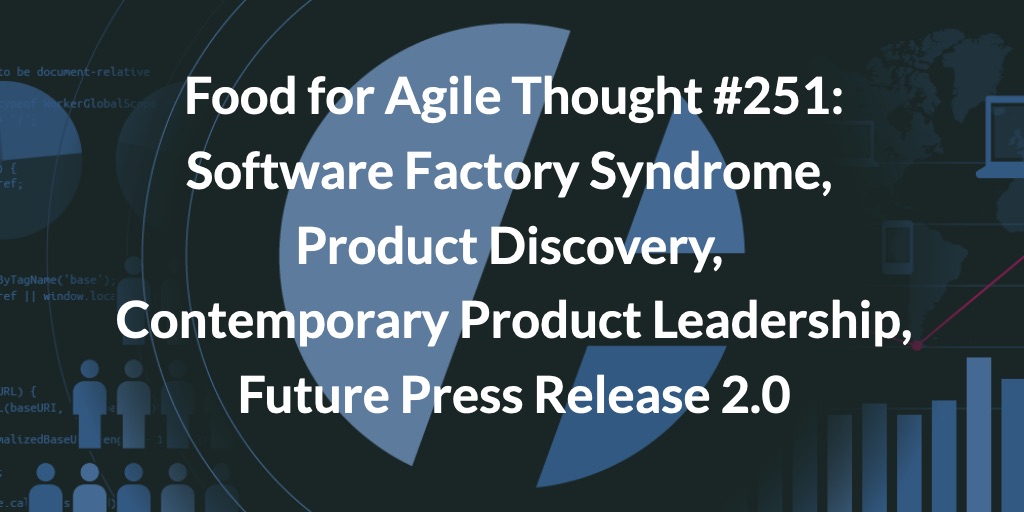 Food for Agile Thought #251: Software Factory Syndrome, Product Discovery, Contemporary Product Leadership, Future Press Release 2.0