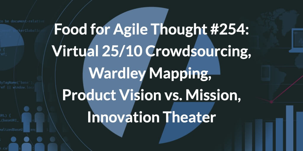 Food for Agile Thought #254: Virtual 25/10 Crowdsourcing, Wardley Mapping, Product Vision vs. Mission, Innovation Theater