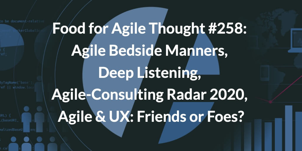 Food for Agile Thought #258: Agile Bedside Manners, Deep Listening, Agile-Consulting Radar 2020, Agile & UX: Friends or Foes?