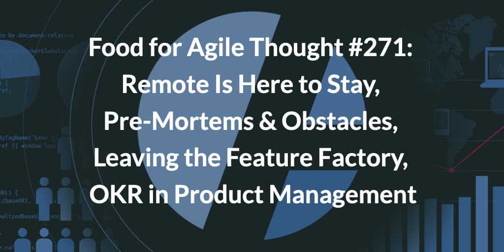 Food for Agile Thought #271: Remote Is Here to Stay, Pre-Mortems & Obstacles, Leaving the Feature Factory, OKR in Product Management