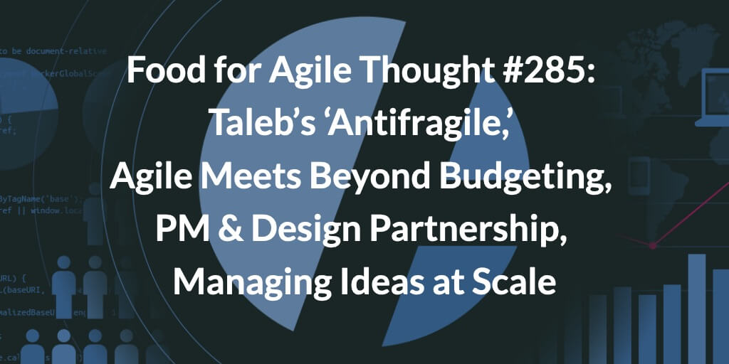Food for Agile Thought #285: Taleb’s ‘Antifragile,’ Agile Meets Beyond Budgeting, Product Management Design Partnership, Managing Ideas at Scale