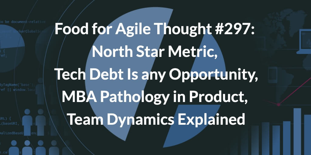 Food for Agile Thought #297: North Star Metric, Tech Debt Is any Opportunity, MBA Pathology in Product, Team Dynamics Explained