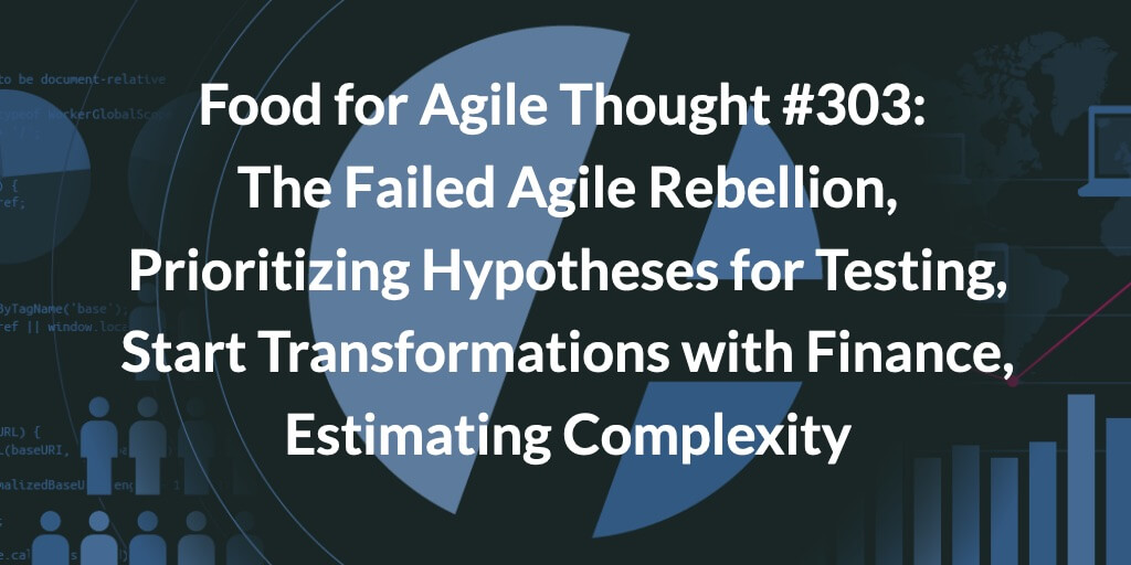 Food for Agile Thought #303: The Failed Agile Rebellion, Prioritizing Hypotheses for Testing, Start Transformations with Finance, Estimating Complexity