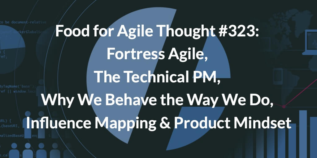 Food for Agile Thought #323: Fortress Agile, The Technical PM, Why We Behave the Way We Do, Influence Mapping & Product Mindset