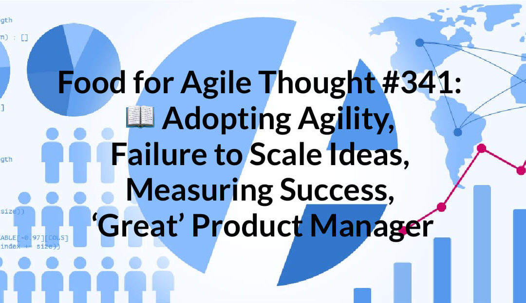 Food for Agile Thought #341: Adopting Agility, Failure to Scale Ideas, Measuring Success, ‘Great’ Product Manager