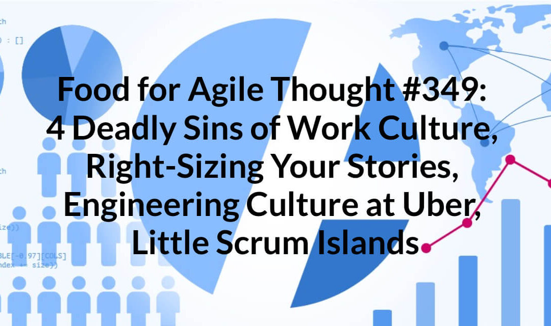 Food for Agile Thought #349: 4 Deadly Sins of Work Culture, Right-Sizing Your Stories, Engineering Culture at Uber, Little Scrum Islands