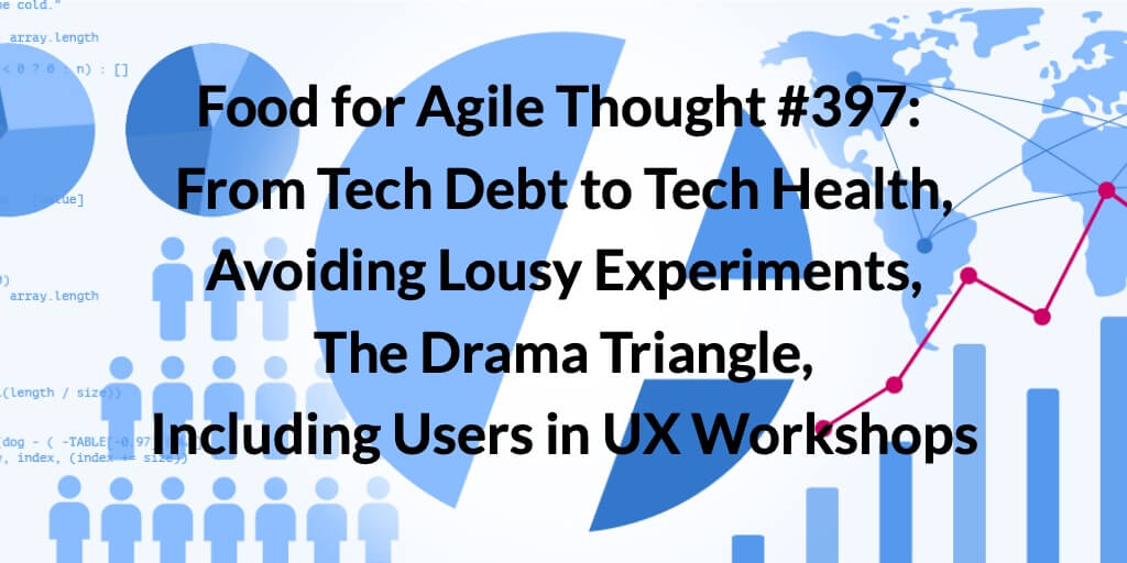 Food for Agile Thought #397: From Tech Debt to Tech Health, Avoiding Lousy Experiments, The Drama Triangle, Including Users in UX Workshops