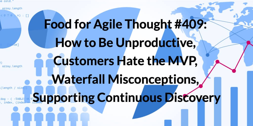 Food for Agile Thought #409: How to Be Unproductive, Customers Hate the MVP, Waterfall Misconceptions, Supporting Continuous Discovery