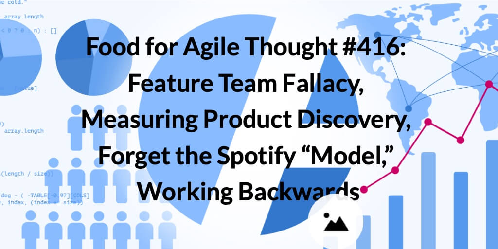 Food for Agile Thought #416: Feature Team Fallacy, Measuring Product Discovery, Forget the Spotify “Model,” Working Backwards