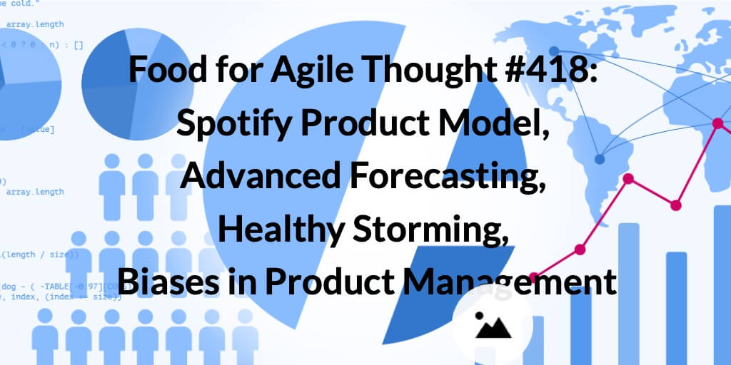 Food for Agile Thought #418: Spotify Product Model, Advanced Forecasting, Healthy Storming, Biases in Product Management