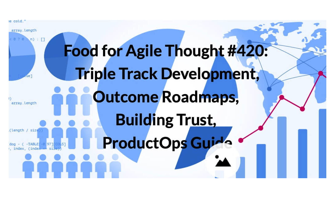 Food for Agile Thought #420: Triple Track Development, Outcome Roadmaps, Building Trust, ProductOps Guide