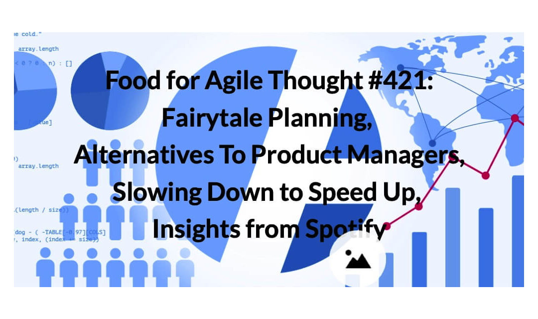 Food for Agile Thought #421: Fairytale Planning, Alternatives To Product Managers, Slowing Down to Speed Up, Insights from Spotify