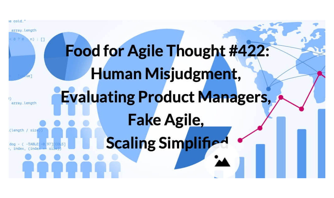 Food for Agile Thought #422: Human Misjudgment, Evaluating Product Managers, Fake Agile, Scaling Simplified