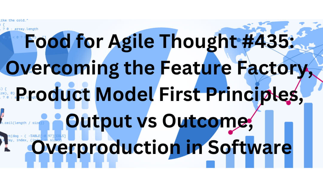 Food for Agile Thought #435: Overcoming the Feature Factory, Product Model First Principles, Output vs Outcome, Overproduction in Software